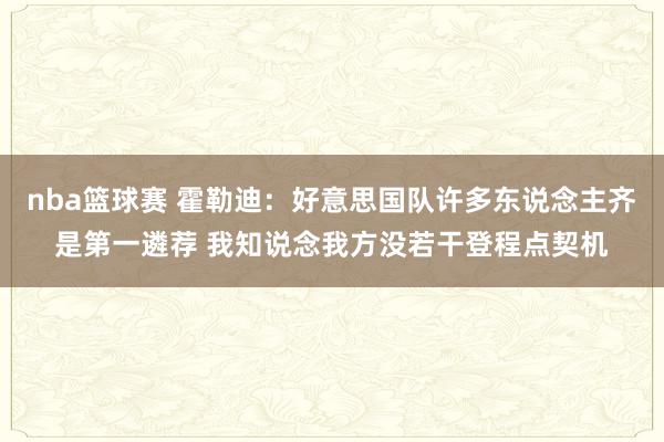 nba篮球赛 霍勒迪：好意思国队许多东说念主齐是第一遴荐 我知说念我方没若干登程点契机