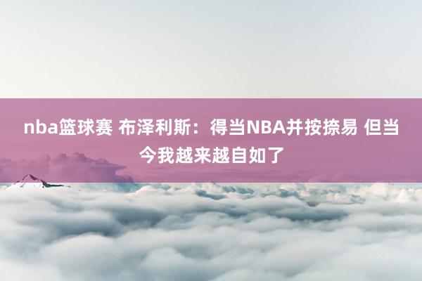 nba篮球赛 布泽利斯：得当NBA并按捺易 但当今我越来越自如了