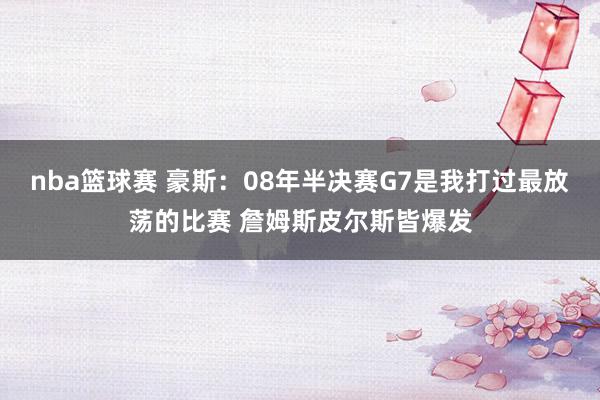 nba篮球赛 豪斯：08年半决赛G7是我打过最放荡的比赛 詹姆斯皮尔斯皆爆发