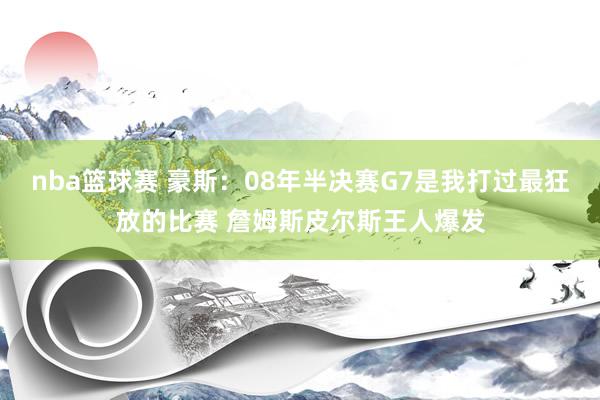 nba篮球赛 豪斯：08年半决赛G7是我打过最狂放的比赛 詹姆斯皮尔斯王人爆发