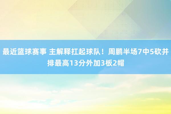 最近篮球赛事 主解释扛起球队！周鹏半场7中5砍并排最高13分外加3板2帽