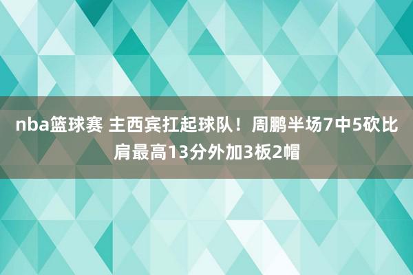 nba篮球赛 主西宾扛起球队！周鹏半场7中5砍比肩最高13分外加3板2帽