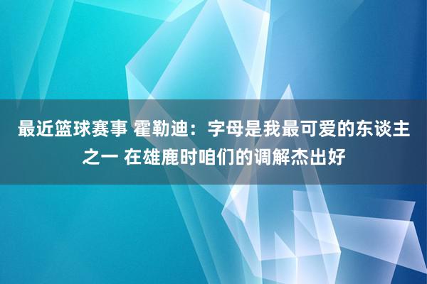 最近篮球赛事 霍勒迪：字母是我最可爱的东谈主之一 在雄鹿时咱们的调解杰出好