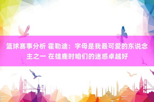 篮球赛事分析 霍勒迪：字母是我最可爱的东说念主之一 在雄鹿时咱们的迷惑卓越好