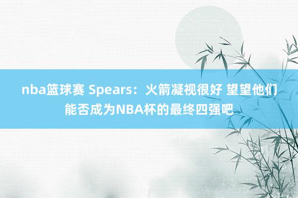 nba篮球赛 Spears：火箭凝视很好 望望他们能否成为NBA杯的最终四强吧