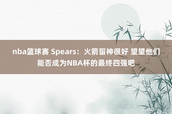 nba篮球赛 Spears：火箭留神很好 望望他们能否成为NBA杯的最终四强吧