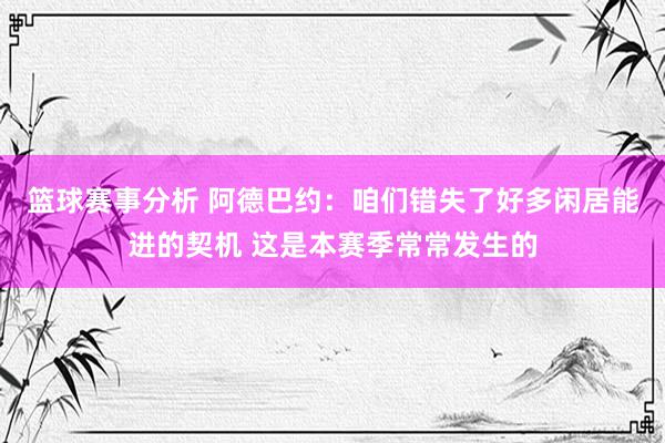 篮球赛事分析 阿德巴约：咱们错失了好多闲居能进的契机 这是本赛季常常发生的