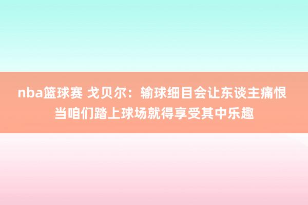 nba篮球赛 戈贝尔：输球细目会让东谈主痛恨 当咱们踏上球场就得享受其中乐趣