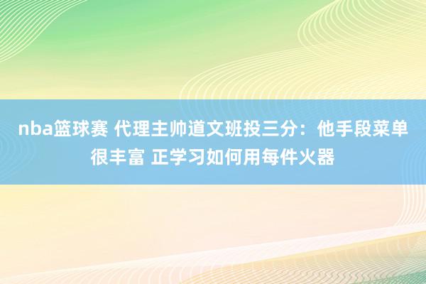 nba篮球赛 代理主帅道文班投三分：他手段菜单很丰富 正学习如何用每件火器