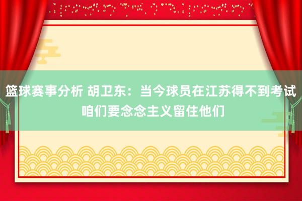 篮球赛事分析 胡卫东：当今球员在江苏得不到考试 咱们要念念主义留住他们