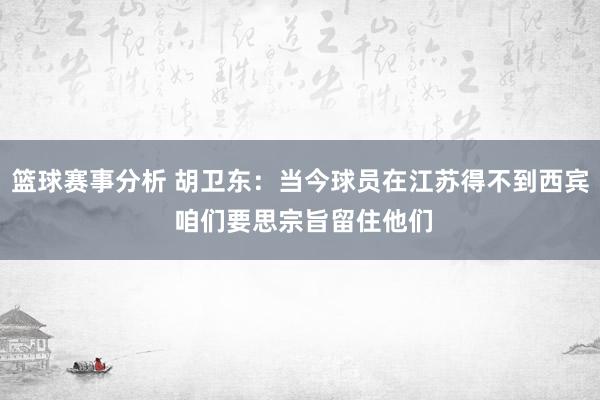 篮球赛事分析 胡卫东：当今球员在江苏得不到西宾 咱们要思宗旨留住他们