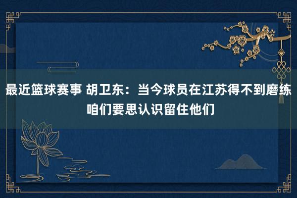 最近篮球赛事 胡卫东：当今球员在江苏得不到磨练 咱们要思认识留住他们