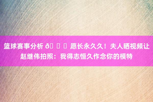 篮球赛事分析 😁愿长永久久！夫人晒视频让赵继伟拍照：我得志恒久作念你的模特