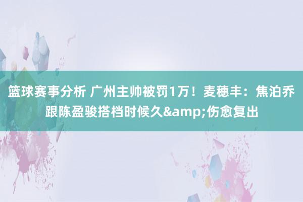 篮球赛事分析 广州主帅被罚1万！麦穗丰：焦泊乔跟陈盈骏搭档时候久&伤愈复出