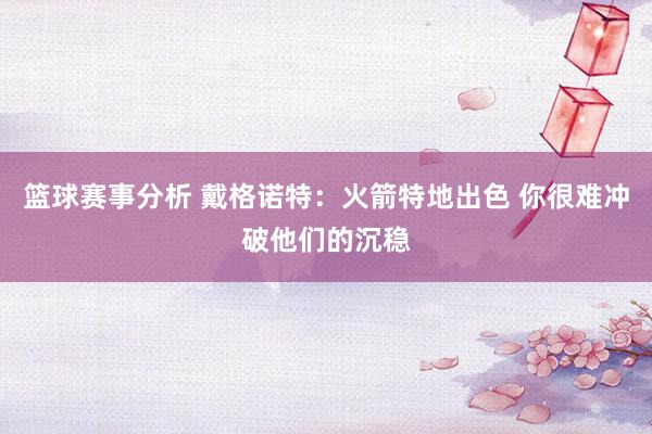 篮球赛事分析 戴格诺特：火箭特地出色 你很难冲破他们的沉稳