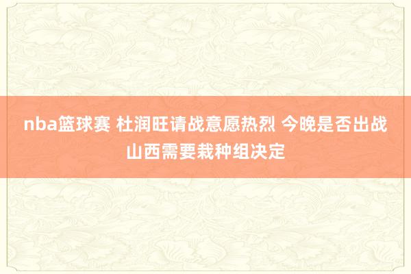 nba篮球赛 杜润旺请战意愿热烈 今晚是否出战山西需要栽种组决定