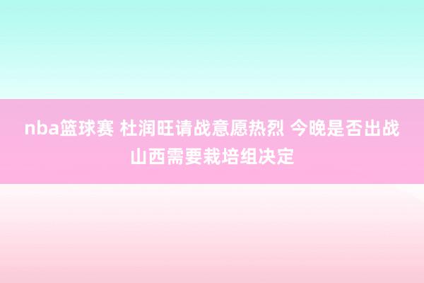 nba篮球赛 杜润旺请战意愿热烈 今晚是否出战山西需要栽培组决定