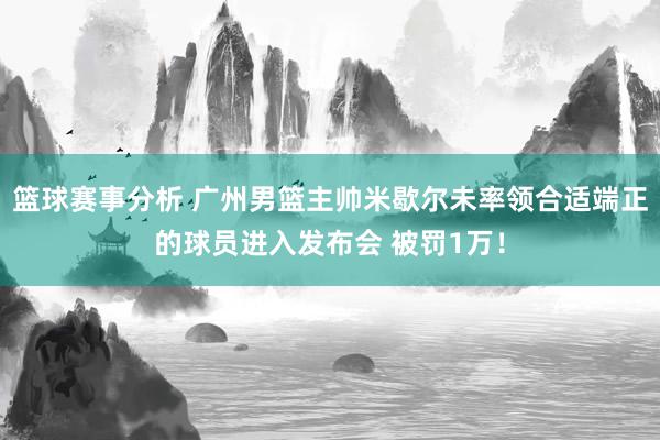 篮球赛事分析 广州男篮主帅米歇尔未率领合适端正的球员进入发布会 被罚1万！