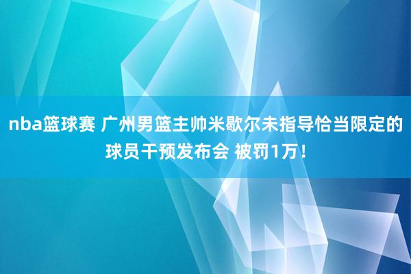 nba篮球赛 广州男篮主帅米歇尔未指导恰当限定的球员干预发布会 被罚1万！