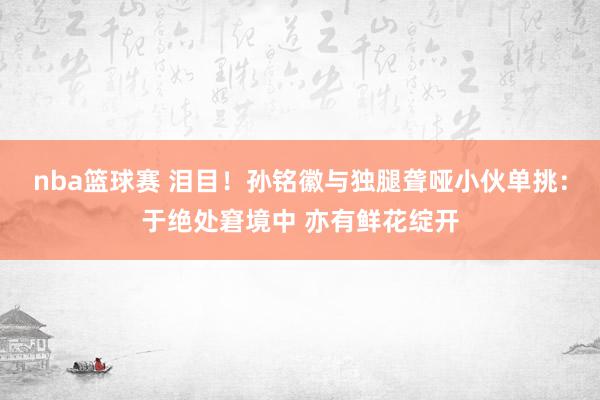 nba篮球赛 泪目！孙铭徽与独腿聋哑小伙单挑：于绝处窘境中 亦有鲜花绽开