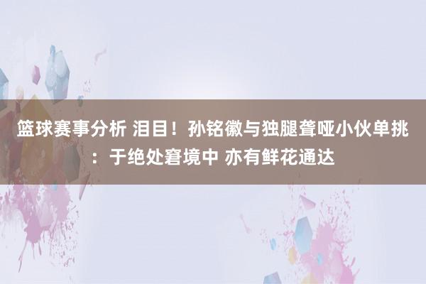 篮球赛事分析 泪目！孙铭徽与独腿聋哑小伙单挑：于绝处窘境中 亦有鲜花通达