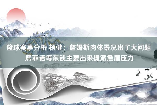 篮球赛事分析 杨健：詹姆斯肉体景况出了大问题 席菲诺等东谈主要出来摊派詹眉压力