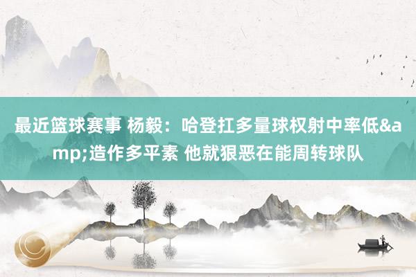 最近篮球赛事 杨毅：哈登扛多量球权射中率低&造作多平素 他就狠恶在能周转球队