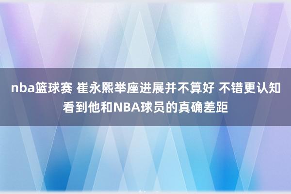 nba篮球赛 崔永熙举座进展并不算好 不错更认知看到他和NBA球员的真确差距