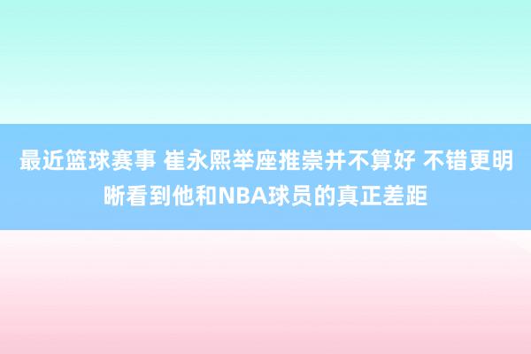 最近篮球赛事 崔永熙举座推崇并不算好 不错更明晰看到他和NBA球员的真正差距