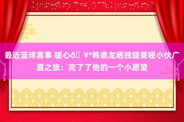 最近篮球赛事 暖心🥰韩德龙晒独腿聋哑小伙广厦之旅：完了了他的一个小愿望