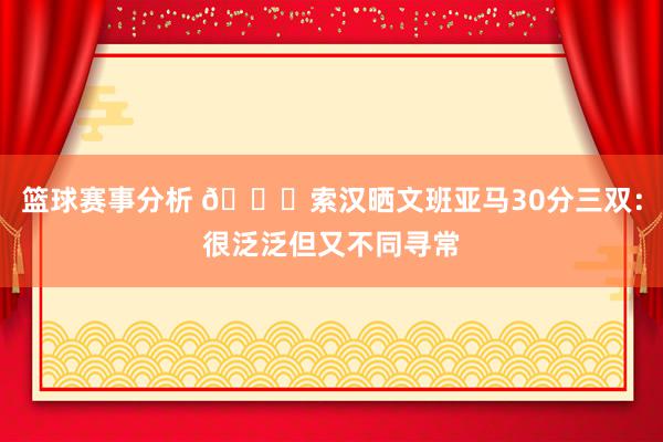 篮球赛事分析 👀索汉晒文班亚马30分三双：很泛泛但又不同寻常