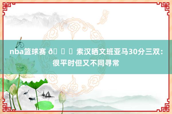 nba篮球赛 👀索汉晒文班亚马30分三双：很平时但又不同寻常