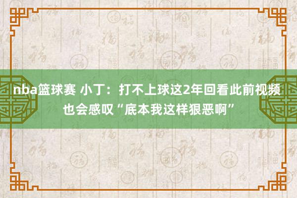 nba篮球赛 小丁：打不上球这2年回看此前视频 也会感叹“底本我这样狠恶啊”