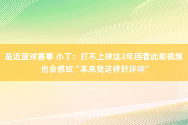 最近篮球赛事 小丁：打不上球这2年回看此前视频 也会感叹“本来我这样好坏啊”