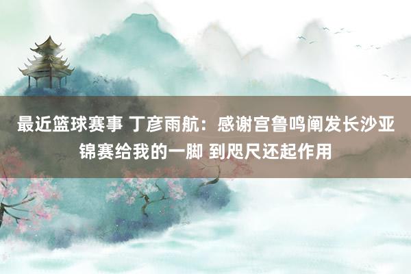 最近篮球赛事 丁彦雨航：感谢宫鲁鸣阐发长沙亚锦赛给我的一脚 到咫尺还起作用