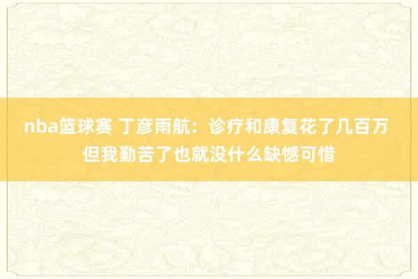 nba篮球赛 丁彦雨航：诊疗和康复花了几百万 但我勤苦了也就没什么缺憾可惜