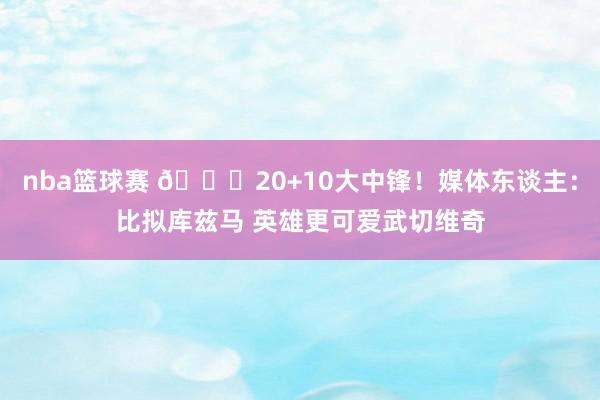 nba篮球赛 😋20+10大中锋！媒体东谈主：比拟库兹马 英雄更可爱武切维奇