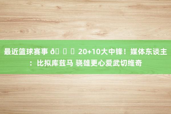 最近篮球赛事 😋20+10大中锋！媒体东谈主：比拟库兹马 骁雄更心爱武切维奇