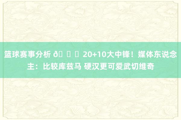 篮球赛事分析 😋20+10大中锋！媒体东说念主：比较库兹马 硬汉更可爱武切维奇