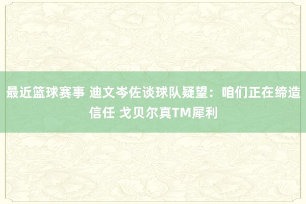 最近篮球赛事 迪文岑佐谈球队疑望：咱们正在缔造信任 戈贝尔真TM犀利