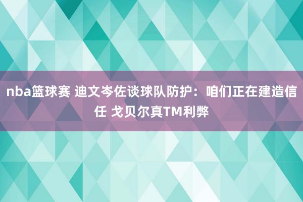 nba篮球赛 迪文岑佐谈球队防护：咱们正在建造信任 戈贝尔真TM利弊