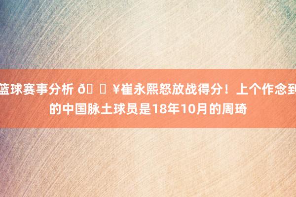 篮球赛事分析 🔥崔永熙怒放战得分！上个作念到的中国脉土球员是18年10月的周琦