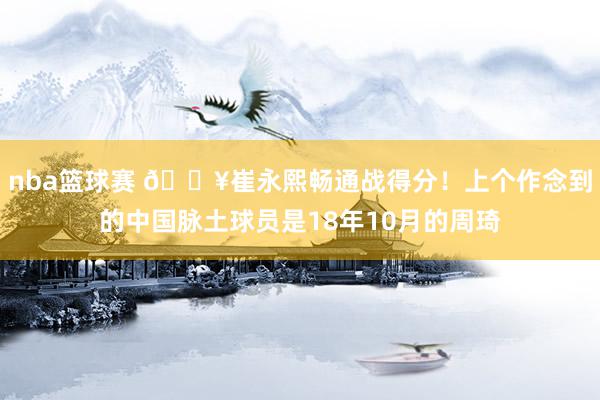 nba篮球赛 🔥崔永熙畅通战得分！上个作念到的中国脉土球员是18年10月的周琦