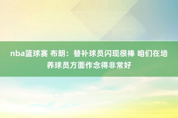 nba篮球赛 布朗：替补球员闪现很棒 咱们在培养球员方面作念得非常好