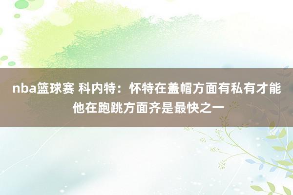 nba篮球赛 科内特：怀特在盖帽方面有私有才能 他在跑跳方面齐是最快之一