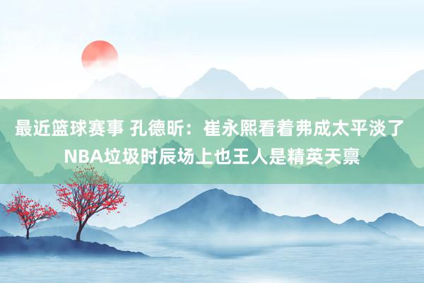 最近篮球赛事 孔德昕：崔永熙看着弗成太平淡了 NBA垃圾时辰场上也王人是精英天禀