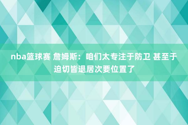 nba篮球赛 詹姆斯：咱们太专注于防卫 甚至于迫切皆退居次要位置了