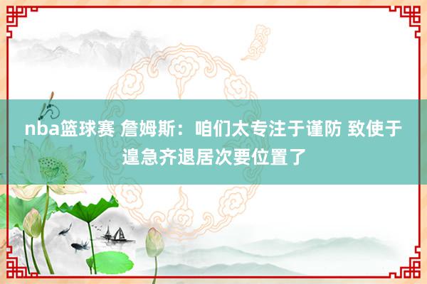 nba篮球赛 詹姆斯：咱们太专注于谨防 致使于遑急齐退居次要位置了