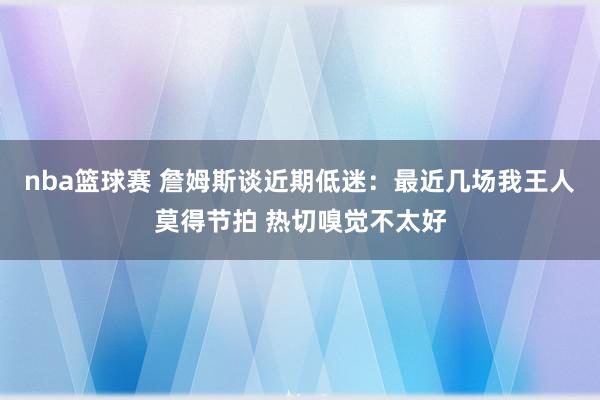 nba篮球赛 詹姆斯谈近期低迷：最近几场我王人莫得节拍 热切嗅觉不太好