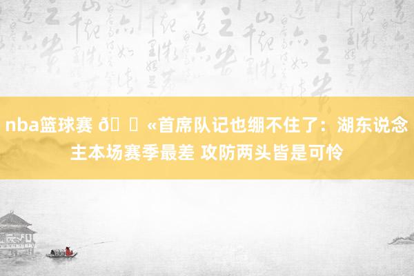 nba篮球赛 😫首席队记也绷不住了：湖东说念主本场赛季最差 攻防两头皆是可怜